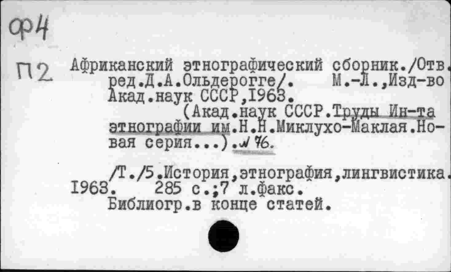 ﻿Африканский этнографический сборник./Отв. ред.Д.А.Ольдерогге/.	М.-л.,Изд-во
Акад.наук СССР,1963.
(Акад.наук СССР.Труды Ин-та этнографии им.H.Н.Миклухо-Маклая.Новая серия.76.
/Т./5.История,этнография.лингвистика.
1963.	285 с.;7 л.факс.
Библиогр.в конце статей.